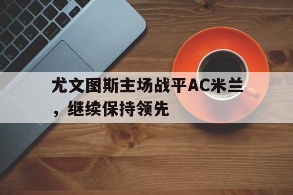 开云手机登录入口-尤文图斯主场战平AC米兰,继续保持领先